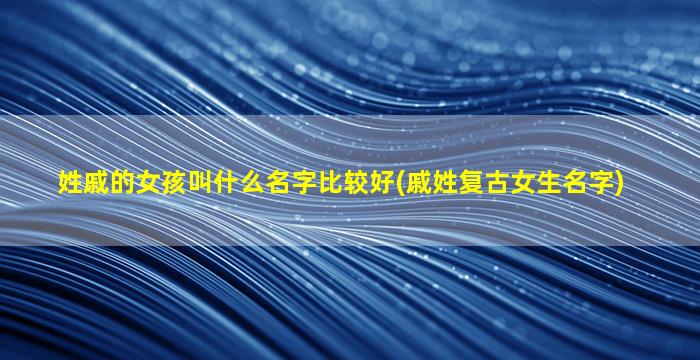 姓戚的女孩叫什么名字比较好(戚姓复古女生名字)