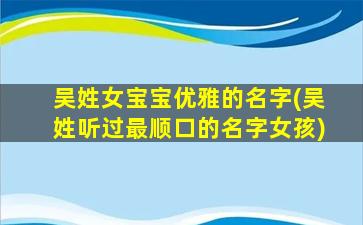 吴姓女宝宝优雅的名字(吴姓听过最顺口的名字女孩)