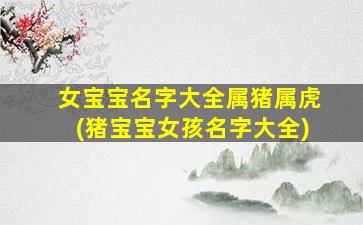 女宝宝名字大全属猪属虎(猪宝宝女孩名字大全)