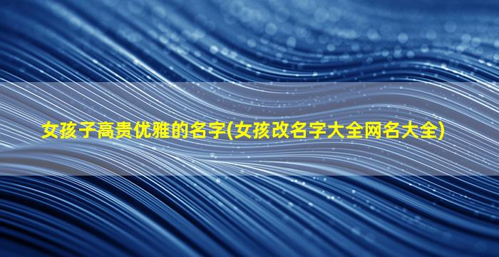 女孩子高贵优雅的名字(女孩改名字大全网名大全)