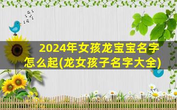 2024年女孩龙宝宝名字怎么起(龙女孩子名字大全)