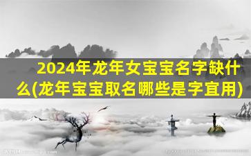 2024年龙年女宝宝名字缺什么(龙年宝宝取名哪些是字宜用)